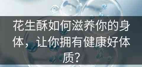 花生酥如何滋养你的身体，让你拥有健康好体质？